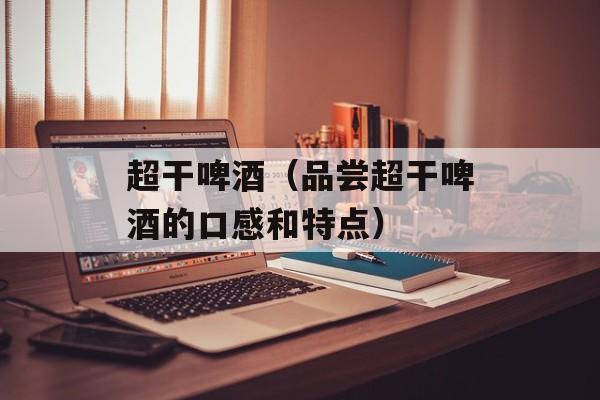超干啤酒（品尝超干啤酒的口感和特点）-第1张图片-