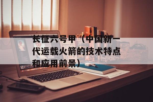长征六号甲（中国新一代运载火箭的技术特点和应用前景）-第1张图片-