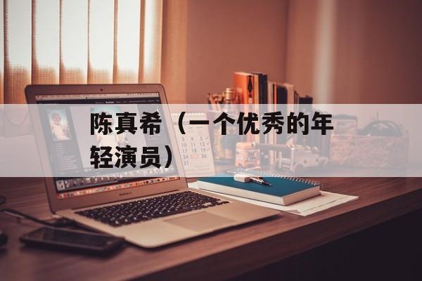 陈真希（一个优秀的年轻演员）-第1张图片-