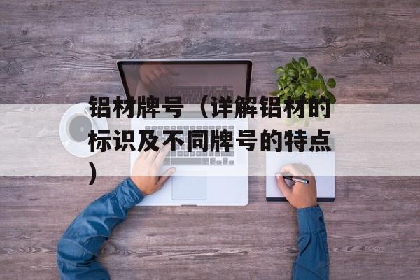 铝材牌号（详解铝材的标识及不同牌号的特点）-第1张图片-
