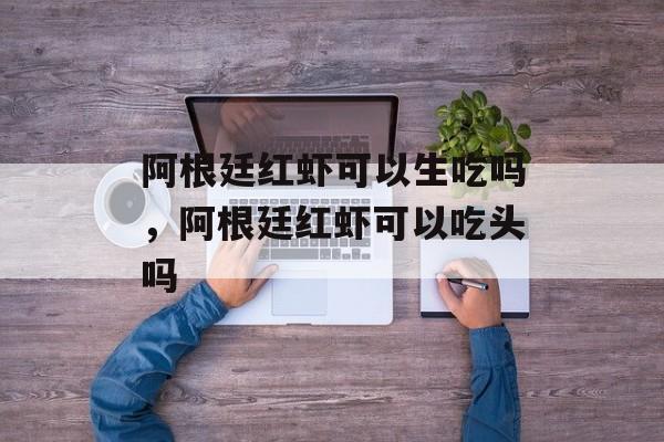 阿根廷红虾可以生吃吗，阿根廷红虾可以吃头吗-第1张图片-