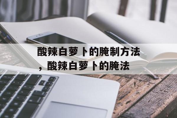 酸辣白萝卜的腌制方法，酸辣白萝卜的腌法-第1张图片-