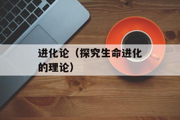 进化论（探究生命进化的理论）-第1张图片-