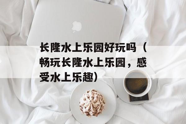 长隆水上乐园好玩吗（畅玩长隆水上乐园，感受水上乐趣）-第1张图片-