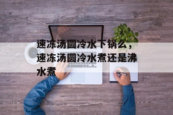 速冻汤圆冷水下锅么，速冻汤圆冷水煮还是沸水煮-第1张图片-