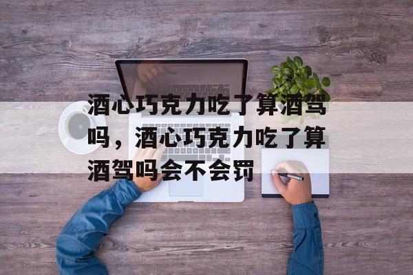 酒心巧克力吃了算酒驾吗，酒心巧克力吃了算酒驾吗会不会罚-第1张图片-