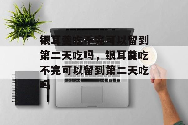 银耳羹吃不完可以留到第二天吃吗，银耳羹吃不完可以留到第二天吃吗-第1张图片-
