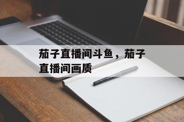 茄子直播间斗鱼，茄子直播间画质-第1张图片-