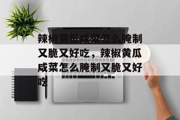 辣椒黄瓜咸菜怎么腌制又脆又好吃，辣椒黄瓜咸菜怎么腌制又脆又好吃-第1张图片-
