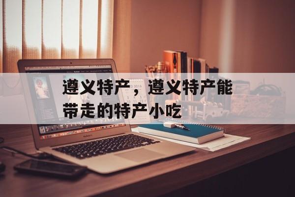 遵义特产，遵义特产能带走的特产小吃-第1张图片-