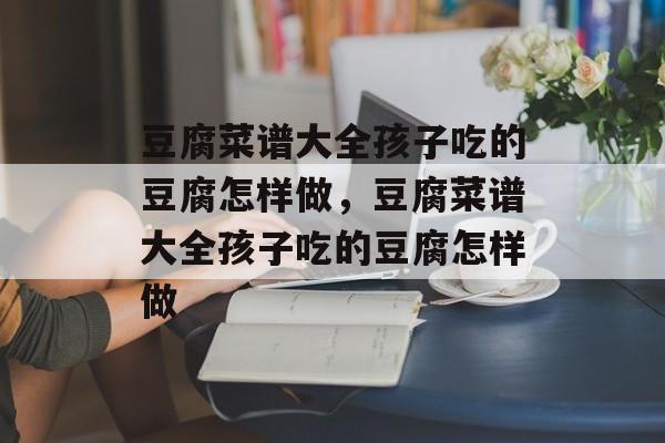 豆腐菜谱大全孩子吃的豆腐怎样做，豆腐菜谱大全孩子吃的豆腐怎样做-第1张图片-