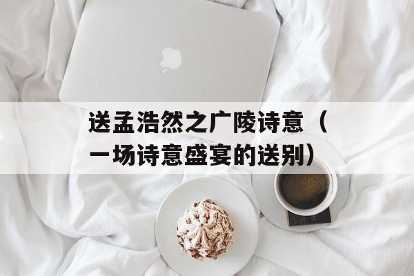 送孟浩然之广陵诗意（一场诗意盛宴的送别）-第1张图片-