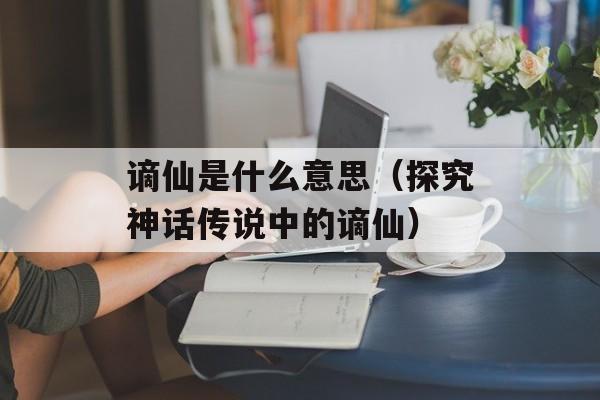 谪仙是什么意思（探究神话传说中的谪仙）-第1张图片-