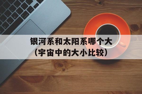 银河系和太阳系哪个大（宇宙中的大小比较）-第1张图片-