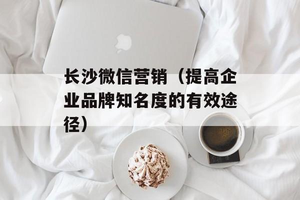 长沙微信营销（提高企业品牌知名度的有效途径）-第1张图片-