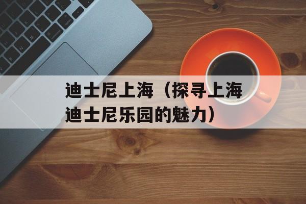 迪士尼上海（探寻上海迪士尼乐园的魅力）-第1张图片-
