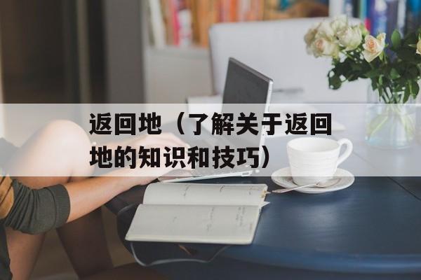 返回地（了解关于返回地的知识和技巧）-第1张图片-