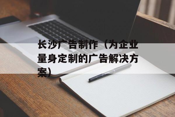 长沙广告制作（为企业量身定制的广告解决方案）-第1张图片-