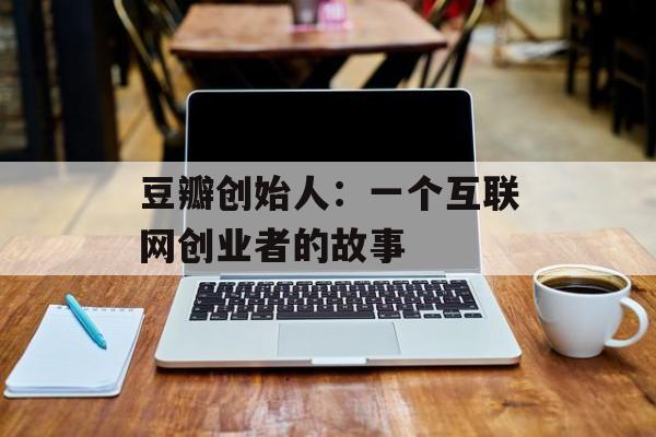 豆瓣创始人：一个互联网创业者的故事-第1张图片-