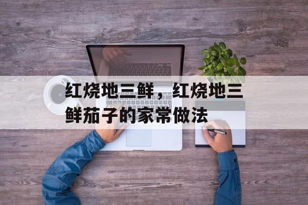 红烧地三鲜，红烧地三鲜茄子的家常做法-第1张图片-