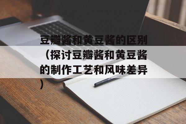 豆瓣酱和黄豆酱的区别（探讨豆瓣酱和黄豆酱的制作工艺和风味差异）-第1张图片-