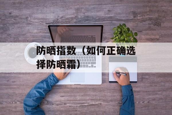防晒指数（如何正确选择防晒霜）-第1张图片-
