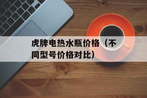 虎牌电热水瓶价格（不同型号价格对比）-第1张图片-