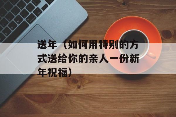 送年（如何用特别的方式送给你的亲人一份新年祝福）-第1张图片-