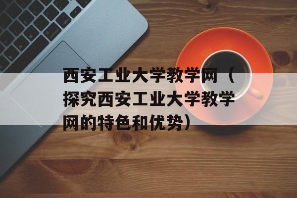 西安工业大学教学网（探究西安工业大学教学网的特色和优势）-第1张图片-