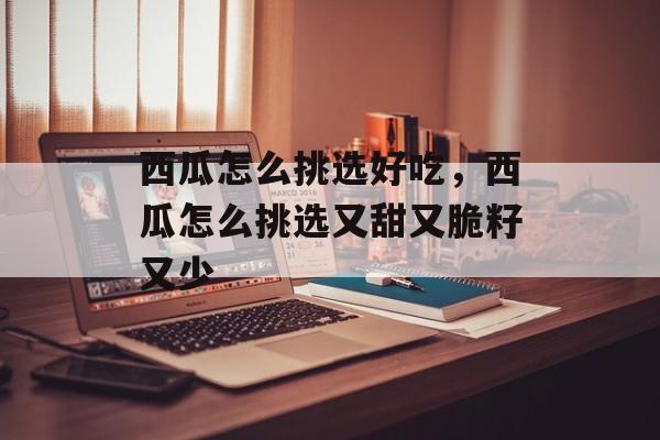西瓜怎么挑选好吃，西瓜怎么挑选又甜又脆籽又少-第1张图片-
