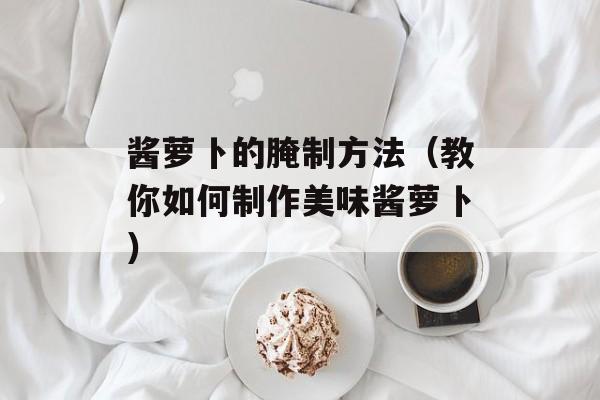 酱萝卜的腌制方法（教你如何制作美味酱萝卜）-第1张图片-