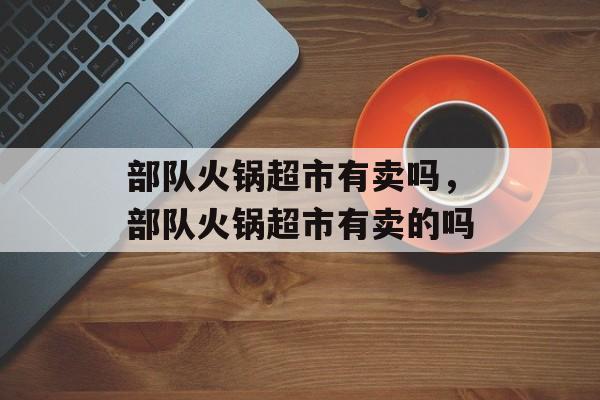部队火锅超市有卖吗，部队火锅超市有卖的吗-第1张图片-