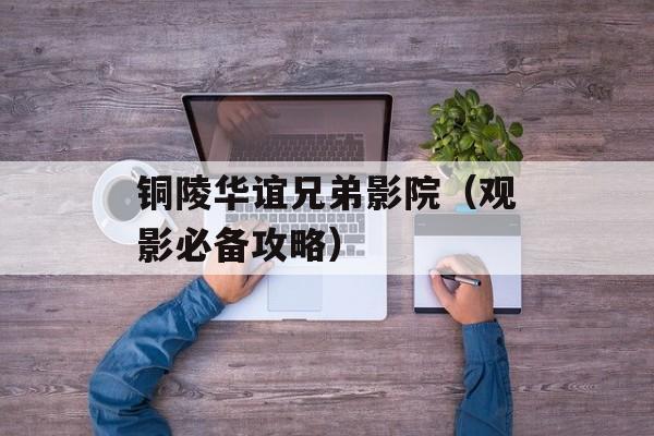 铜陵华谊兄弟影院（观影必备攻略）-第1张图片-