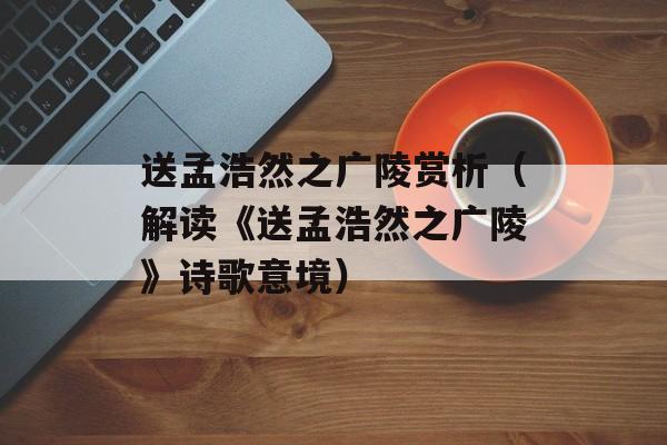 送孟浩然之广陵赏析（解读《送孟浩然之广陵》诗歌意境）-第1张图片-
