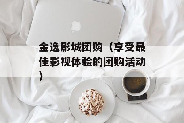 金逸影城团购（享受最佳影视体验的团购活动）-第1张图片-