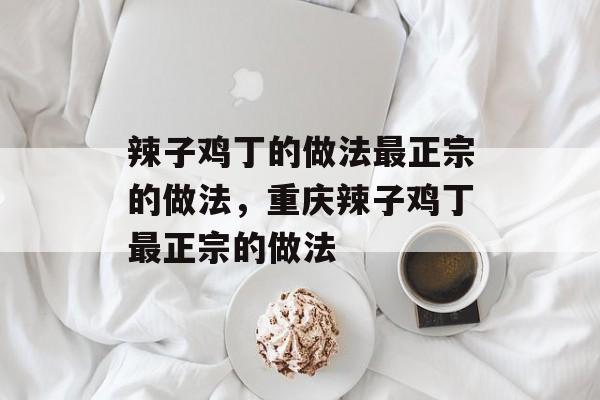 辣子鸡丁的做法最正宗的做法，重庆辣子鸡丁最正宗的做法-第1张图片-