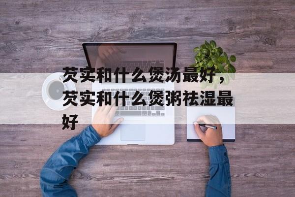 芡实和什么煲汤最好，芡实和什么煲粥祛湿最好-第1张图片-
