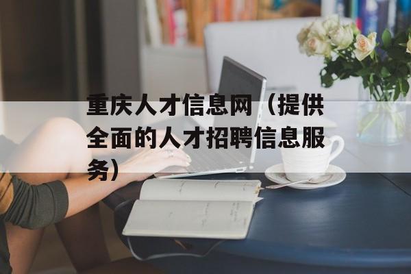 重庆人才信息网（提供全面的人才招聘信息服务）-第1张图片-