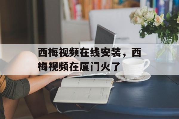 西梅视频在线安装，西梅视频在厦门火了-第1张图片-