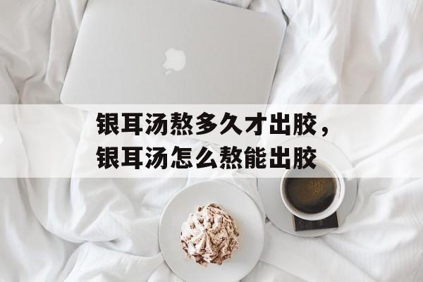 银耳汤熬多久才出胶，银耳汤怎么熬能出胶-第1张图片-