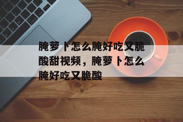 腌萝卜怎么腌好吃又脆酸甜视频，腌萝卜怎么腌好吃又脆酸-第1张图片-