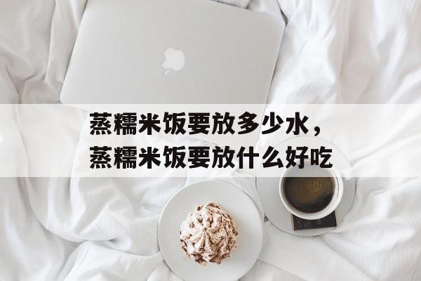 蒸糯米饭要放多少水，蒸糯米饭要放什么好吃-第1张图片-