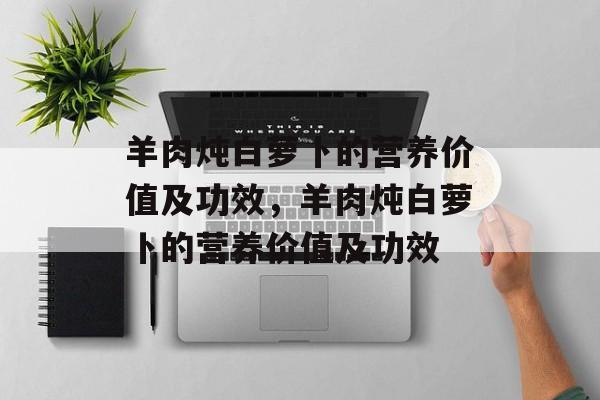 羊肉炖白萝卜的营养价值及功效，羊肉炖白萝卜的营养价值及功效-第1张图片-