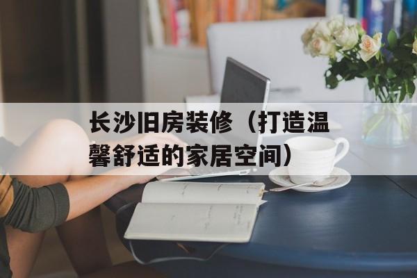 长沙旧房装修（打造温馨舒适的家居空间）-第1张图片-