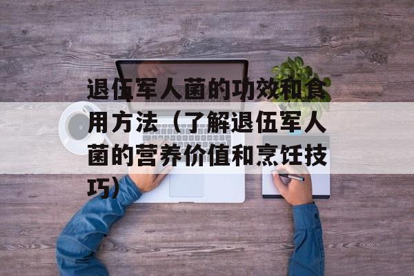 退伍军人菌的功效和食用方法（了解退伍军人菌的营养价值和烹饪技巧）-第1张图片-