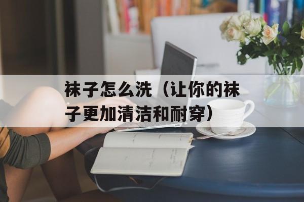 袜子怎么洗（让你的袜子更加清洁和耐穿）-第1张图片-