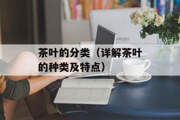 茶叶的分类（详解茶叶的种类及特点）-第1张图片-