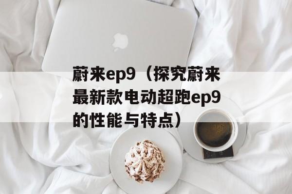 蔚来ep9（探究蔚来最新款电动超跑ep9的性能与特点）-第1张图片-