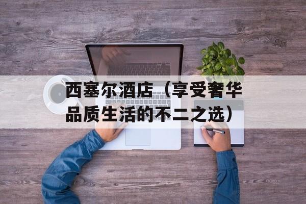 西塞尔酒店（享受奢华品质生活的不二之选）-第1张图片-