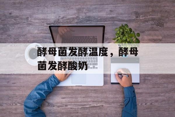 酵母菌发酵温度，酵母菌发酵酸奶-第1张图片-